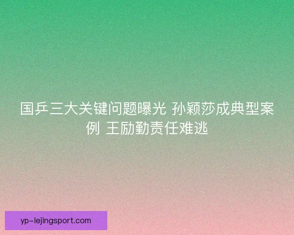 国乒三大关键问题曝光 孙颖莎成典型案例 王励勤责任难逃