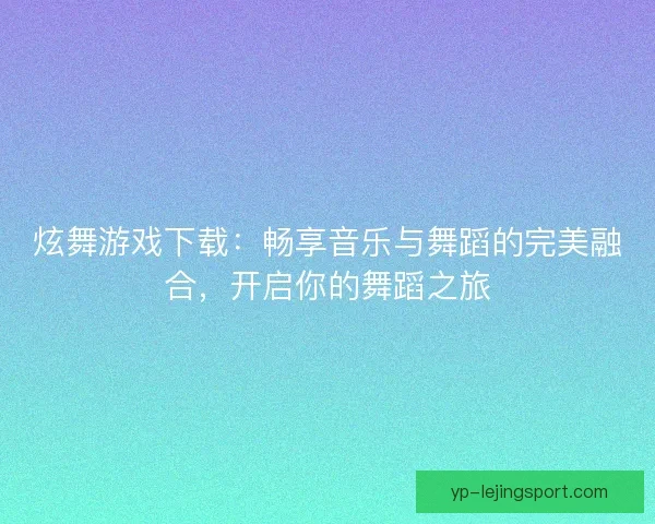 炫舞游戏下载：畅享音乐与舞蹈的完美融合，开启你的舞蹈之旅