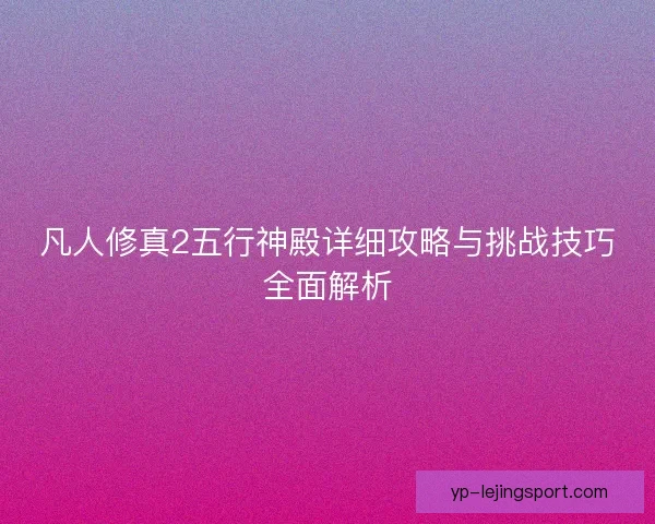 凡人修真2五行神殿详细攻略与挑战技巧全面解析 凡人修真2五行神殿详细攻略与挑战技巧全面解析