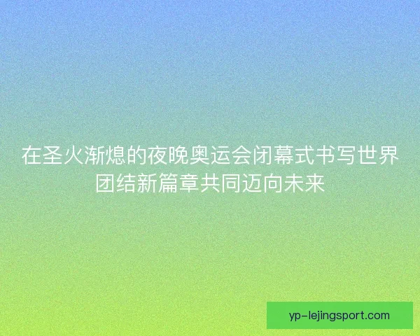 在圣火渐熄的夜晚奥运会闭幕式书写世界团结新篇章共同迈向未来
