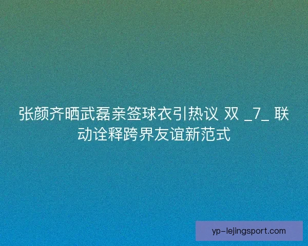 张颜齐晒武磊亲签球衣引热议 双 _7_ 联动诠释跨界友谊新范式
