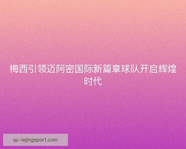 梅西引领迈阿密国际新篇章球队开启辉煌时代 梅西引领迈阿密国际新篇章球队开启辉煌时代