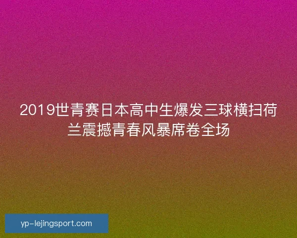 2019世青赛日本高中生爆发三球横扫荷兰震撼青春风暴席卷全场 2019世青赛日本高中生爆发三球横扫荷兰震撼青春风暴席卷全场