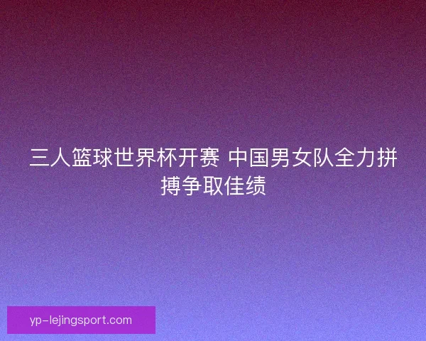三人篮球世界杯开赛 中国男女队全力拼搏争取佳绩