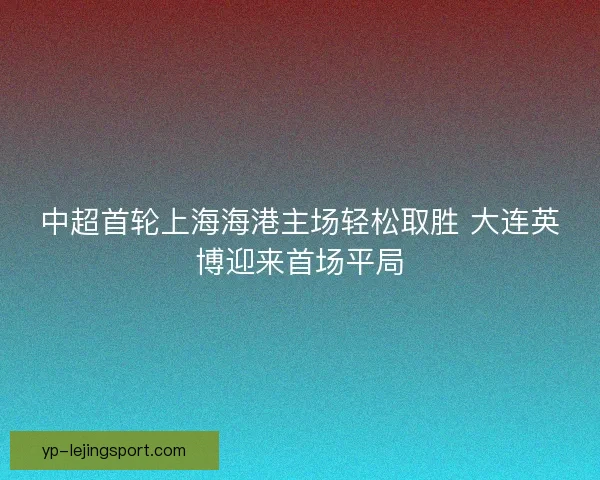 中超首轮上海海港主场轻松取胜 大连英博迎来首场平局 中超首轮上海海港主场轻松取胜 大连英博迎来首场平局