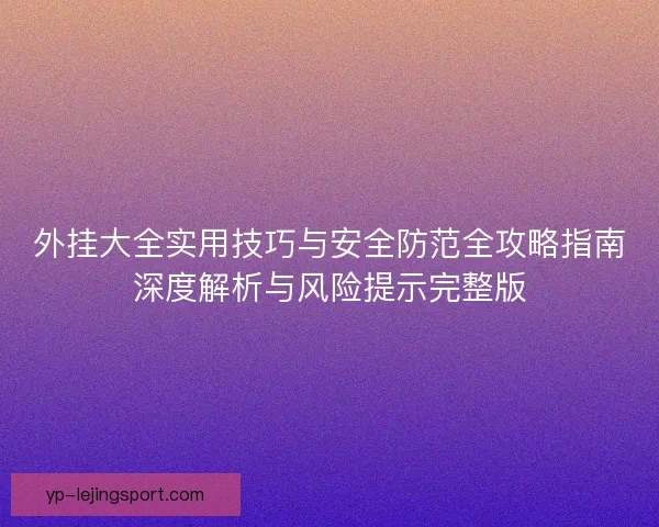 外挂大全实用技巧与安全防范全攻略指南深度解析与风险提示完整版 外挂大全实用技巧与安全防范全攻略指南深度解析与风险提示完整版