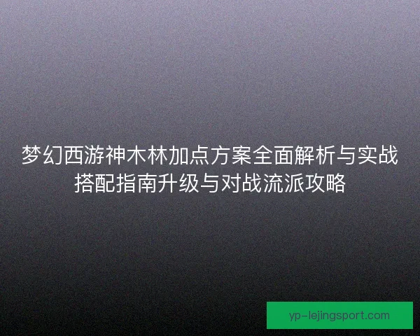 梦幻西游神木林加点方案全面解析与实战搭配指南升级与对战流派攻略