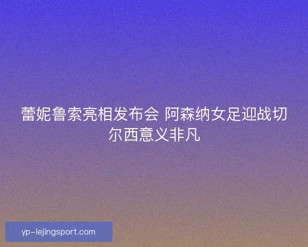蕾妮鲁索亮相发布会 阿森纳女足迎战切尔西意义非凡