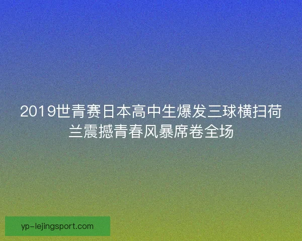 2019世青赛日本高中生爆发三球横扫荷兰震撼青春风暴席卷全场