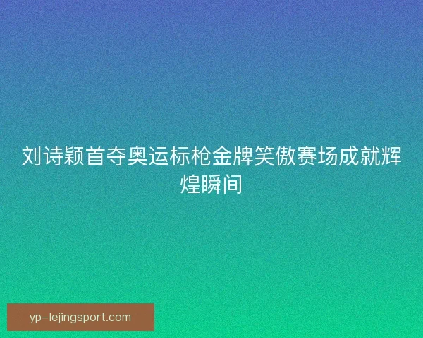 刘诗颖首夺奥运标枪金牌笑傲赛场成就辉煌瞬间 刘诗颖首夺奥运标枪金牌笑傲赛场成就辉煌瞬间