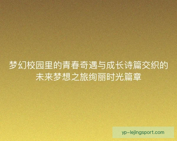 梦幻校园里的青春奇遇与成长诗篇交织的未来梦想之旅绚丽时光篇章