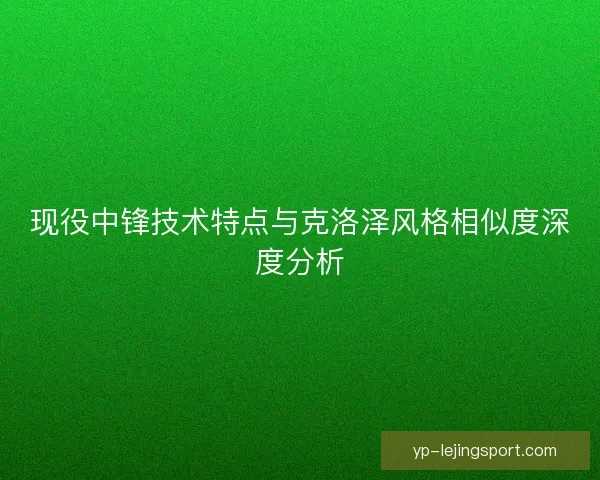 现役中锋技术特点与克洛泽风格相似度深度分析