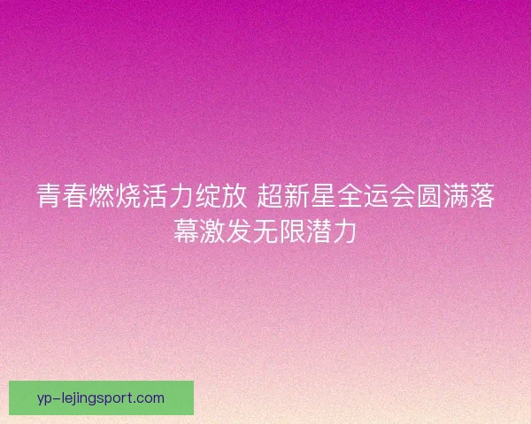 青春燃烧活力绽放 超新星全运会圆满落幕激发无限潜力 青春燃烧活力绽放 超新星全运会圆满落幕激发无限潜力