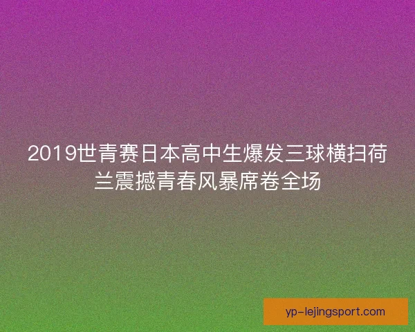 2019世青赛日本高中生爆发三球横扫荷兰震撼青春风暴席卷全场